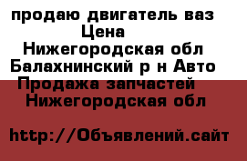 продаю двигатель ваз 2109  › Цена ­ 10 000 - Нижегородская обл., Балахнинский р-н Авто » Продажа запчастей   . Нижегородская обл.